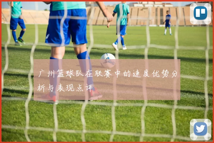 广州篮球队在联赛中的速度优势分析与表现点评
