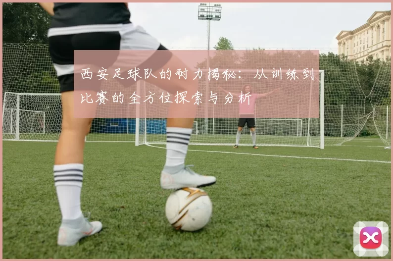 西安足球队的耐力揭秘：从训练到比赛的全方位探索与分析