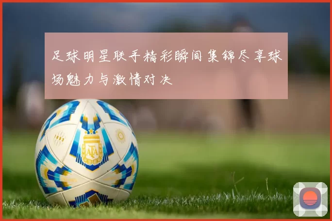 足球明星联手精彩瞬间集锦尽享球场魅力与激情对决