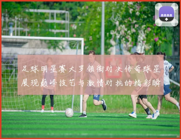 足球明星赛大罗领衔对决传奇球星展现巅峰技艺与激情对抗的精彩瞬间