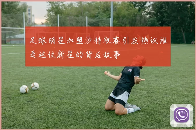 足球明星加盟沙特联赛引发热议谁是这位新星的背后故事