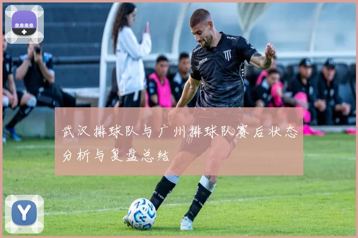 武汉排球队与广州排球队赛后状态分析与复盘总结